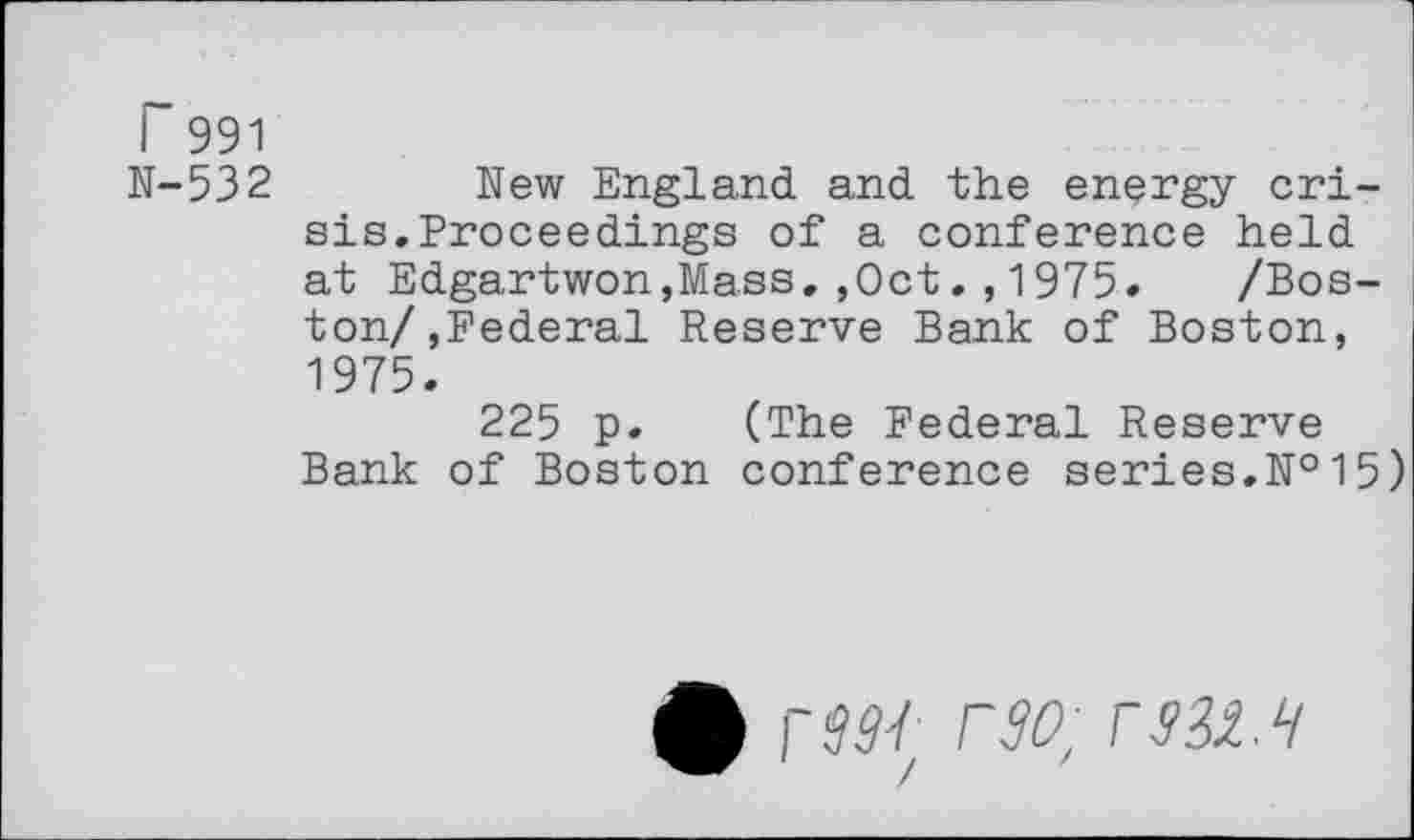 ﻿r 991
N-532
New England and the energy crisis. Proceedings of a conference held at Edgartwon,Mass.,Oct1975. /Boston/,Federal Reserve Bank of Boston, 1975.
225 p. (The Federal Reserve Bank of Boston conference series.№15)
• r$W- r30; rsii.H